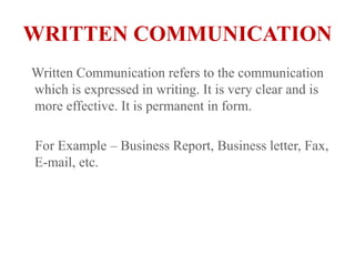 WRITTEN COMMUNICATION   Written Communication refers to the communication which is expressed in writing. It is very clear and is more effective. It is permanent in form.    For Example – Business Report, Business letter, Fax, E-mail, etc.