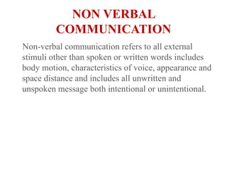 NON VERBAL COMMUNICATION   Non-verbal communication refers to all external stimuli other than spoken or written words includes body motion, characteristics of voice, appearance and space distance and includes all unwritten and unspoken message both intentional or unintentional.