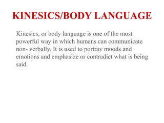 KINESICS/BODY LANGUAGE    Kinesics, or body language is one of the most powerful way in which humans can communicate non- verbally. It is used to portray moods and emotions and emphasize or contradict what is being said. 