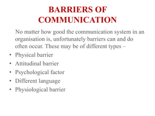 BARRIERS OF COMMUNICATION    No matter how good the communication system in an organisation is, unfortunately barriers can and do often occur. These may be of different types – Physical barrierAttitudinal barrierPsychological factorDifferent languagePhysiological barrier