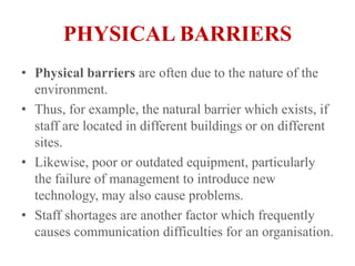 PHYSICAL BARRIERSPhysical barriers are often due to the nature of the environment.Thus, for example, the natural barrier which exists, if staff are located in different buildings or on different sites.Likewise, poor or outdated equipment, particularly the failure of management to introduce new technology, may also cause problems.Staff shortages are another factor which frequently causes communication difficulties for an organisation.