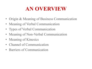 AN OVERVIEWOrigin & Meaning of Business CommunicationMeaning of Verbal CommunicationTypes of Verbal CommunicationMeaning of Non-Verbal CommunicationMeaning of KinesicsChannel of CommunicationBarriers of Communication
