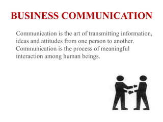 BUSINESS COMMUNICATION    Communication is the art of transmitting information, ideas and attitudes from one person to another. Communication is the process of meaningful interaction among human beings. 