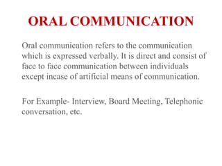 ORAL COMMUNICATION    Oral communication refers to the communication which is expressed verbally. It is direct and consist of face to face communication between individuals except incase of artificial means of communication.    For Example- Interview, Board Meeting, Telephonic conversation, etc.