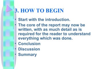 3. HOW TO BEGIN
• Start with the introduction.
• The core of the report may now be
  written, with as much detail as is
  required for the reader to understand
  everything which was done.
• Conclusion
• Discussion
• Summary
 