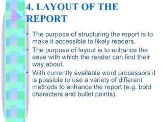 4. LAYOUT OF THE
REPORT
• The purpose of structuring the report is to
  make it accessible to likely readers.
• The purpose of layout is to enhance the
  ease with which the reader can find their
  way about.
• With currently available word processors it
  is possible to use a variety of different
  methods to enhance the report (e.g. bold
  characters and bullet points).
 