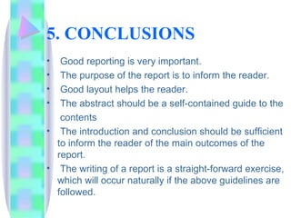 5. CONCLUSIONS
•  Good reporting is very important.
•  The purpose of the report is to inform the reader.
•  Good layout helps the reader.
•  The abstract should be a self-contained guide to the
   contents
• The introduction and conclusion should be sufficient
  to inform the reader of the main outcomes of the
  report.
• The writing of a report is a straight-forward exercise,
  which will occur naturally if the above guidelines are
  followed.
 