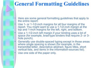 General Formatting Guidelines

• Here are some general formatting guidelines that apply to
  the entire report:
• Use 1- or 1-1/2-inch margins for all four margins of the
  report. You might want to use a 1-1/2-inch margin at the
  top and 1-inch margins for the left, right, and bottom.
• Use a 1-1/2-inch left margin if your binding uses a lot of
  space (for example, brad-type binders that require 2- or 3-
  hole punch).
• Generally use double-spaced typing except in those areas
  where single spacing is shown (for example, in the
  transmittal letter, descriptive abstract, figure titles, short
  vertical lists, and items in the information-sources list).
• Use one side of the paper only.
 