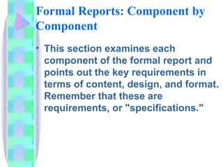 Formal Reports: Component by
Component
• This section examines each
  component of the formal report and
  points out the key requirements in
  terms of content, design, and format.
  Remember that these are
  requirements, or "specifications."
 