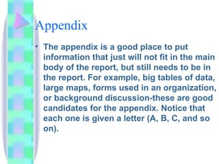 Appendix
• The appendix is a good place to put
  information that just will not fit in the main
  body of the report, but still needs to be in
  the report. For example, big tables of data,
  large maps, forms used in an organization,
  or background discussion-these are good
  candidates for the appendix. Notice that
  each one is given a letter (A, B, C, and so
  on).
 