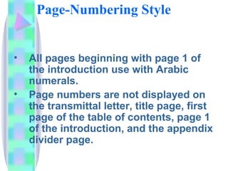 Page-Numbering Style


•   All pages beginning with page 1 of
    the introduction use with Arabic
    numerals.
•   Page numbers are not displayed on
    the transmittal letter, title page, first
    page of the table of contents, page 1
    of the introduction, and the appendix
    divider page.
 