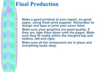 Final Production

•   Make a good printout of your report, on good
    paper, using fresh print supplier. Remember to
    design and type or print your cover label.
•   Make sure your graphics are good quality. If
    they are, tape them down onto the pages. Make
    sure they fit neatly within the margins-top and
    bottom, left and right.
•   Make sure all the component are in place and
    everything looks okay.
 