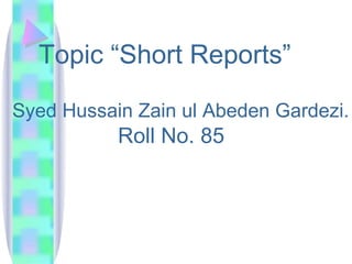 Topic “Short Reports”

Syed Hussain Zain ul Abeden Gardezi.
           Roll No. 85
 