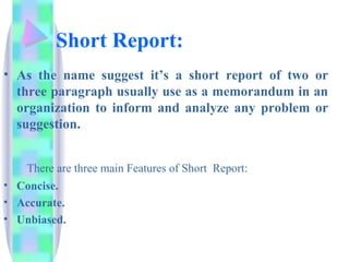 Short Report:
• As the name suggest it’s a short report of two or
  three paragraph usually use as a memorandum in an
  organization to inform and analyze any problem or
  suggestion.


    There are three main Features of Short Report:
• Concise.
• Accurate.
• Unbiased.
 
