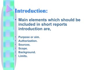 Introduction:
• Main elements which should be
  included in short reports
  introduction are,
•   Purpose or aim.
•   Authorization.
•   Sources.
•   Scope.
•   Background.
•   Limits.
 