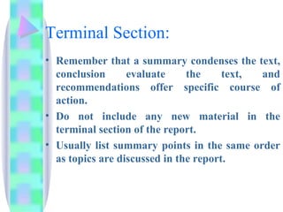 Terminal Section:
• Remember that a summary condenses the text,
  conclusion      evaluate     the     text, and
  recommendations offer specific course of
  action.
• Do not include any new material in the
  terminal section of the report.
• Usually list summary points in the same order
  as topics are discussed in the report.
 