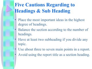 Five Cautions Regarding to
Headings & Sub Heading
• Place the most important ideas in the highest
  degree of headings.
• Balance the section according to the number of
  headings.
• Have at least two subheading if you divide any
  topic.
• Use about three to seven main points in a report.
• Avoid using the report title as a section heading.
 