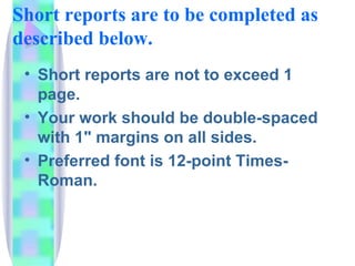 Short reports are to be completed as
described below.
 • Short reports are not to exceed 1
   page.
 • Your work should be double-spaced
   with 1" margins on all sides.
 • Preferred font is 12-point Times-
   Roman.
 