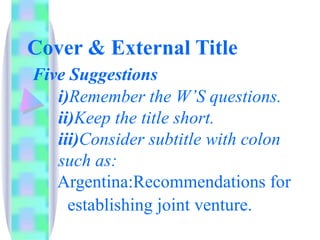 Cover & External Title
Five Suggestions
   i)Remember the W’S questions.
   ii)Keep the title short.
   iii)Consider subtitle with colon
   such as:
   Argentina:Recommendations for
     establishing joint venture.
 