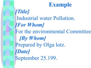Example
[Title]
 Industrial water Pollution.
[For Whom]
For the environmental Committee.
  [By Whom]
Prepared by Olga lotz.
[Date]
September 25.199.
 