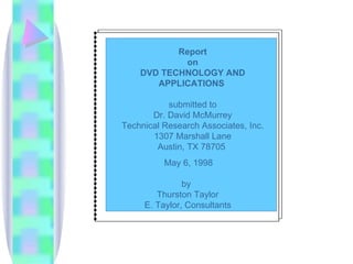 Report
             on
    DVD TECHNOLOGY AND
       APPLICATIONS

           submitted to
       Dr. David McMurrey
Technical Research Associates, Inc.
       1307 Marshall Lane
        Austin, TX 78705
          May 6, 1998

               by
        Thurston Taylor
     E. Taylor, Consultants
 