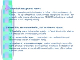 •   Technical-background report:
    The background report is the hardest to define but the most commonly
    written. This type of technical report provides background on a topic—for
    example, solar energy, global warming, CD-ROM technology, a medical
    problem, or U.S. recycling activity



2) Feasibility, recommendation, and evaluation report:
•    A feasibility report tells whether a project is "feasible"—that is, whether
    it is practical and technologically possible.
•    A recommendation report compares two or more alternatives and
    recommends one (or, if necessary, none).
•   An evaluation or assessment report studies something in terms of its
    worth or value For example, a college might investigate the feasibility of
    giving every student an e-mail address and putting many of the college
    functions online.
 