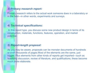 3) Primary research report:
Primary research refers to the actual work someone does in a laboratory or
in the field—in other words, experiments and surveys.


4) Technical specifications:
 In this report type, you discuss some new product design in terms of its
construction, materials, functions, features, operation, and market
potential.


5) Report-length proposal:
As you may be aware, proposals can be monster documents of hundreds
or even thousands of pages.Most of the elements are the same, just
bigger. Plus elements from other kinds of reports get imported—such as
feasibility discussion, review of literature, and qualifications; these become
much more elaborate.
 