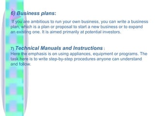 6) Business plans:
If you are ambitious to run your own business, you can write a business
plan, which is a plan or proposal to start a new business or to expand
an existing one. It is aimed primarily at potential investors.


7) Technical   Manuals and Instructions :
Here the emphasis is on using appliances, equipment or programs. The
task here is to write step-by-step procedures anyone can understand
and follow.
 
