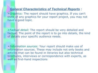 General Characteristics of Technical Reports :
Graphics: The report should have graphics. If you can't
think of any graphics for your report project, you may not
have a good topic.


Factual detail: The report should be very detailed and
factual. The point of the report is to go into details, the kind
of details your specific audience needs.


Information sources: Your report should make use of
information sources. These may include not only books and
articles that can be found in libraries but also technical
brochures, interviews or correspondence with experts, as
well as first-hand inspections
 