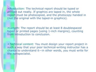 Production: The technical report should be typed or
printed out neatly. If graphics are taped in, the whole
report must be photocopied, and the photocopy handed in
(not the original with the taped-in graphics).


Length: The report should be at least 8 doublespaced
typed or printed pages (using 1-inch margins), counting
from introduction to conclusion.


Technical content: You must design your report project in
such a way that your poor technical-writing instructor has a
chance to understand it—in other words, you must write for
the nonspecialist.
 