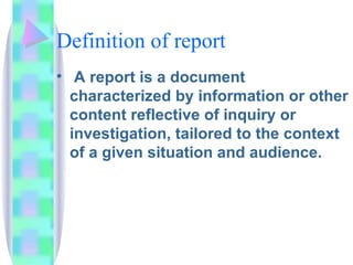 Definition of report
• A report is a document
  characterized by information or other
  content reflective of inquiry or
  investigation, tailored to the context
  of a given situation and audience.
 