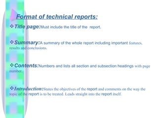 Format of technical reports:
Title page:Must include the title of the             report.


Summary:A summary of the whole report including important features,
results and conclusions.



Contents:Numbers and lists all section and subsection headings with page
number.



Introduction:States the objectives of the report and comments on the way the
topic of the report is to be treated. Leads straight into the report itself.
 