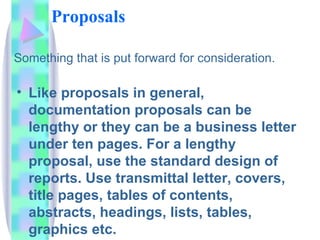 Proposals

Something that is put forward for consideration.

• Like proposals in general,
  documentation proposals can be
  lengthy or they can be a business letter
  under ten pages. For a lengthy
  proposal, use the standard design of
  reports. Use transmittal letter, covers,
  title pages, tables of contents,
  abstracts, headings, lists, tables,
  graphics etc.
 