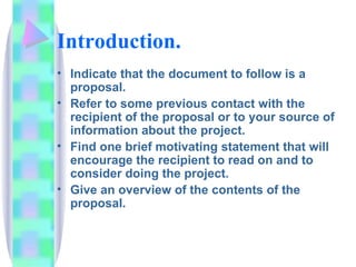 Introduction.
• Indicate that the document to follow is a
  proposal.
• Refer to some previous contact with the
  recipient of the proposal or to your source of
  information about the project.
• Find one brief motivating statement that will
  encourage the recipient to read on and to
  consider doing the project.
• Give an overview of the contents of the
  proposal.
 