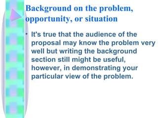 Background on the problem,
opportunity, or situation
• It's true that the audience of the
  proposal may know the problem very
  well but writing the background
  section still might be useful,
  however, in demonstrating your
  particular view of the problem.
 
