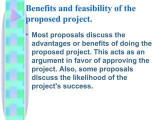 Benefits and feasibility of the
proposed project.
• Most proposals discuss the
  advantages or benefits of doing the
  proposed project. This acts as an
  argument in favor of approving the
  project. Also, some proposals
  discuss the likelihood of the
  project's success.
 