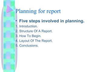 Planning for report
• Five steps involved in planning.
1. Introduction.
2. Structure Of A Report.
3. How To Begin.
4. Layout Of The Report.
5. Conclusions.
 