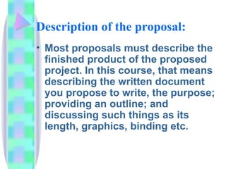 Description of the proposal:
• Most proposals must describe the
  finished product of the proposed
  project. In this course, that means
  describing the written document
  you propose to write, the purpose;
  providing an outline; and
  discussing such things as its
  length, graphics, binding etc.
 