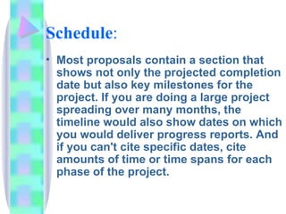 Schedule:
• Most proposals contain a section that
  shows not only the projected completion
  date but also key milestones for the
  project. If you are doing a large project
  spreading over many months, the
  timeline would also show dates on which
  you would deliver progress reports. And
  if you can't cite specific dates, cite
  amounts of time or time spans for each
  phase of the project.
 