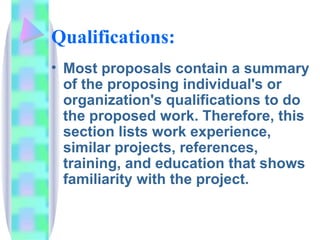 Qualifications:
• Most proposals contain a summary
  of the proposing individual's or
  organization's qualifications to do
  the proposed work. Therefore, this
  section lists work experience,
  similar projects, references,
  training, and education that shows
  familiarity with the project.
 