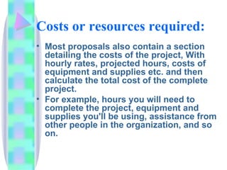 Costs or resources required:
• Most proposals also contain a section
  detailing the costs of the project, With
  hourly rates, projected hours, costs of
  equipment and supplies etc. and then
  calculate the total cost of the complete
  project.
• For example, hours you will need to
  complete the project, equipment and
  supplies you'll be using, assistance from
  other people in the organization, and so
  on.
 