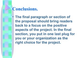 Conclusions.
• The final paragraph or section of
  the proposal should bring readers
  back to a focus on the positive
  aspects of the project. In the final
  section, you put in one last plug for
  you or your organization as the
  right choice for the project.
 