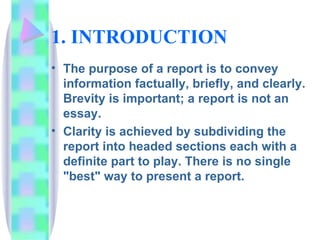 1. INTRODUCTION
• The purpose of a report is to convey
  information factually, briefly, and clearly.
  Brevity is important; a report is not an
  essay.
• Clarity is achieved by subdividing the
  report into headed sections each with a
  definite part to play. There is no single
  "best" way to present a report.
 