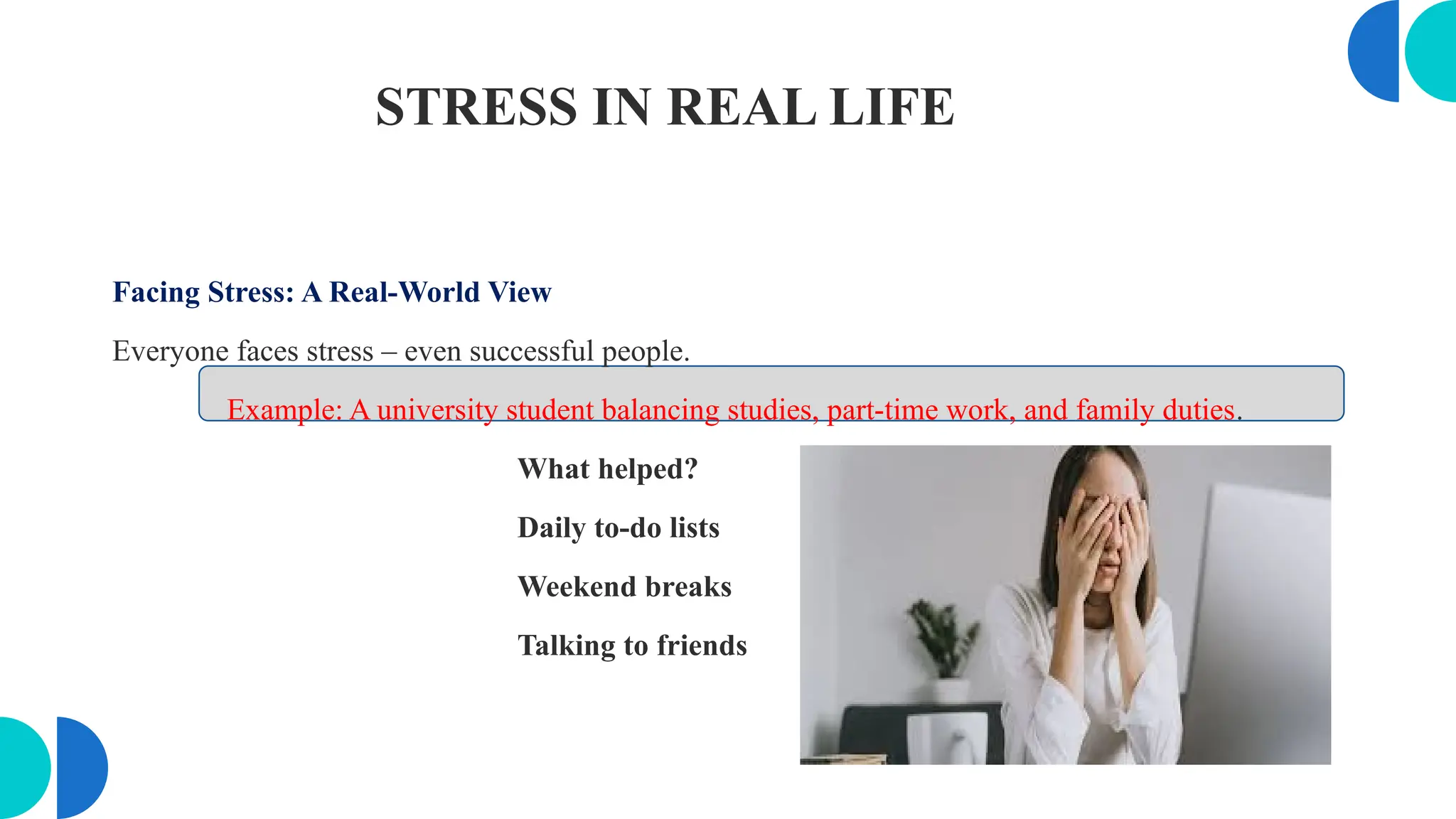 STRESS IN REAL LIFE
Facing Stress: A Real-World View
Everyone faces stress – even successful people.
Example: A university student balancing studies, part-time work, and family duties.
What helped?
Daily to-do lists
Weekend breaks
Talking to friends
 