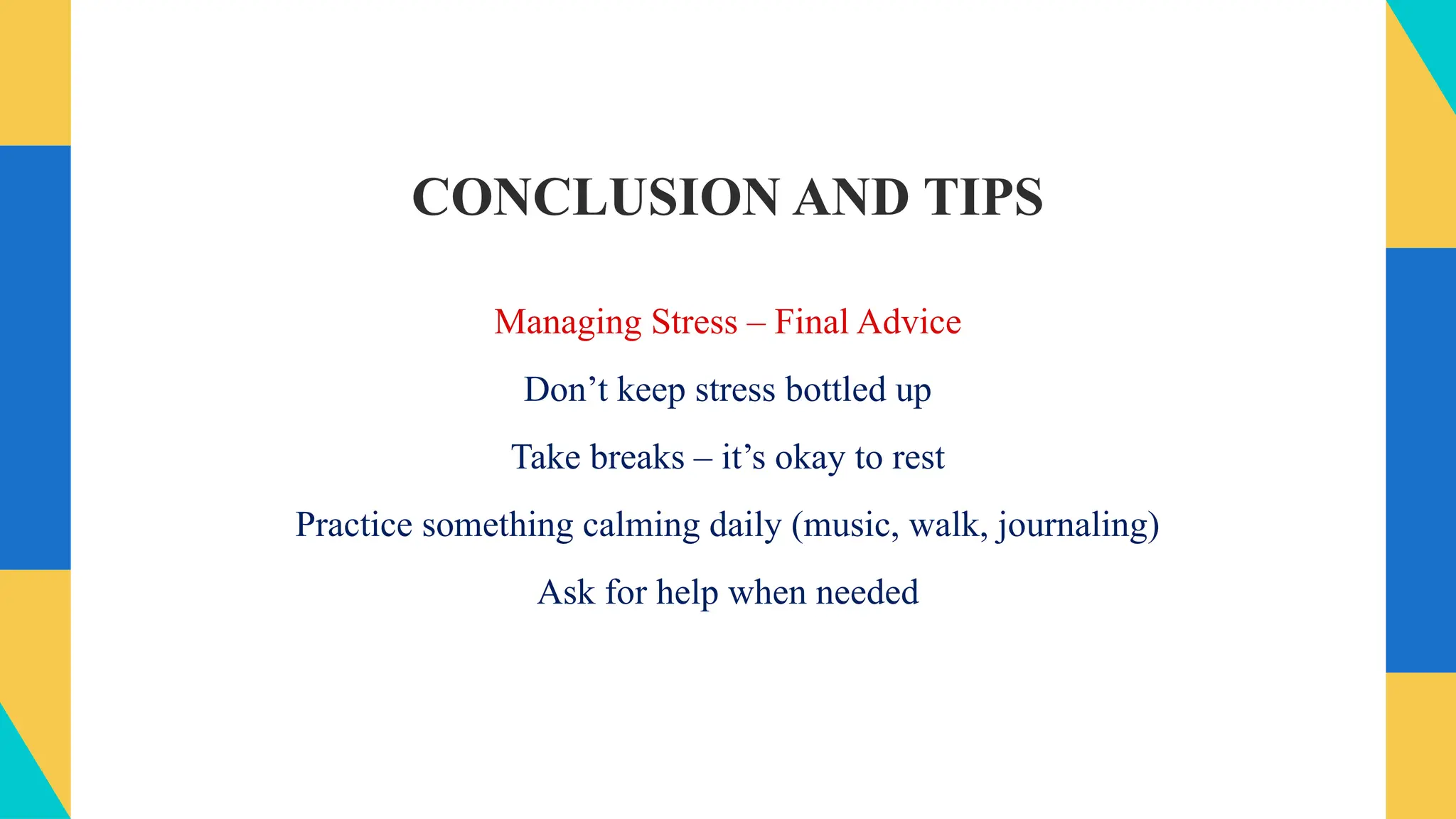 CONCLUSION AND TIPS
Managing Stress – Final Advice
Don’t keep stress bottled up
Take breaks – it’s okay to rest
Practice something calming daily (music, walk, journaling)
Ask for help when needed
 