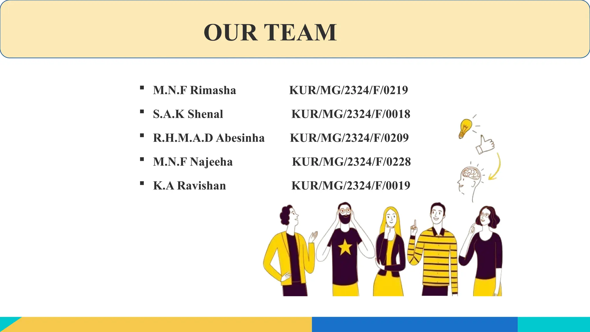 OUR TEAM
 M.N.F Rimasha KUR/MG/2324/F/0219
 S.A.K Shenal KUR/MG/2324/F/0018
 R.H.M.A.D Abesinha KUR/MG/2324/F/0209
 M.N.F Najeeha KUR/MG/2324/F/0228
 K.A Ravishan KUR/MG/2324/F/0019
 