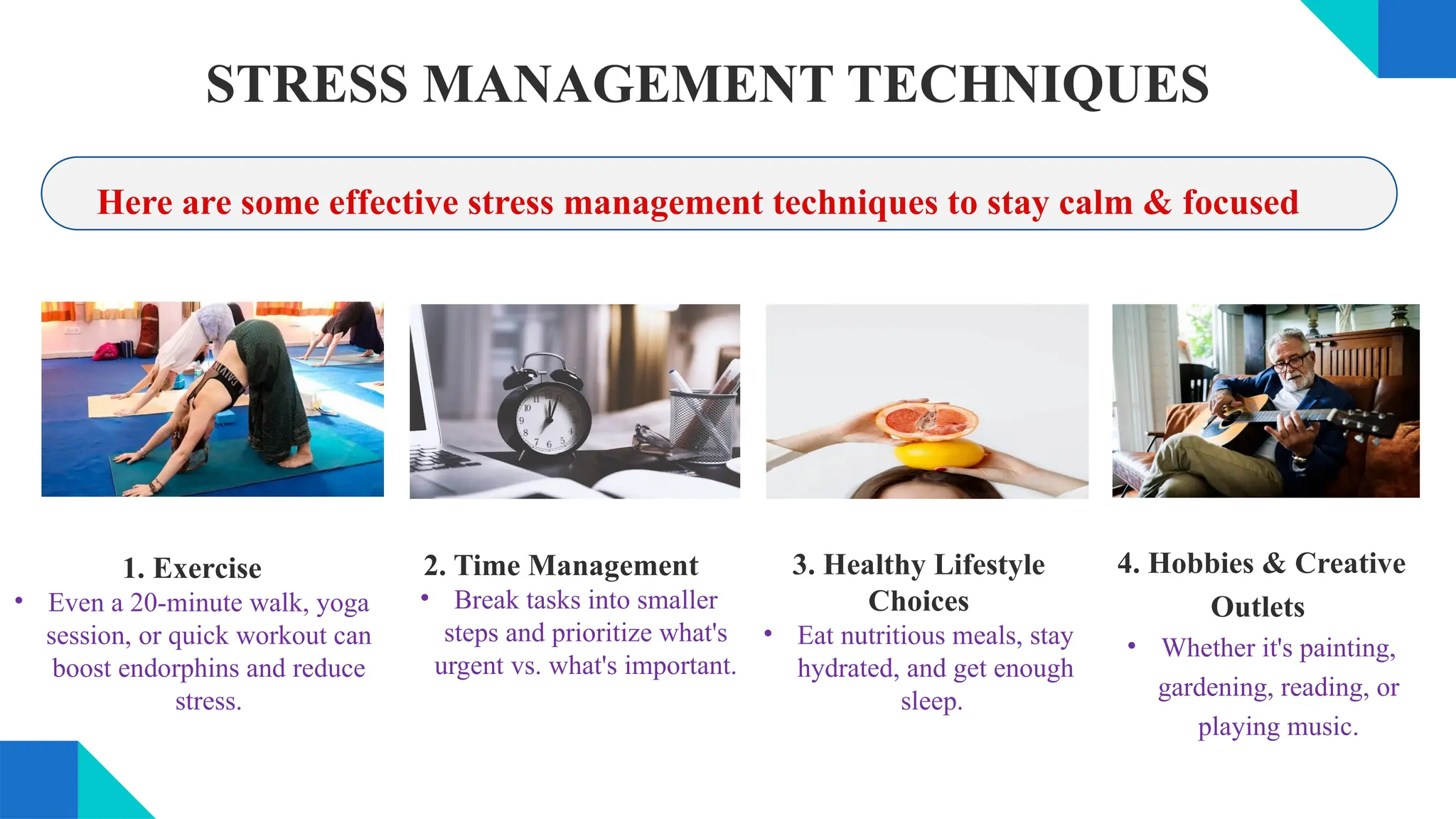 STRESS MANAGEMENT TECHNIQUES
1. Exercise
• Even a 20-minute walk, yoga
session, or quick workout can
boost endorphins and reduce
stress.
Here are some effective stress management techniques to stay calm & focused
2. Time Management
• Break tasks into smaller
steps and prioritize what's
urgent vs. what's important.
3. Healthy Lifestyle
Choices
• Eat nutritious meals, stay
hydrated, and get enough
sleep.
4. Hobbies & Creative
Outlets
• Whether it's painting,
gardening, reading, or
playing music.
 