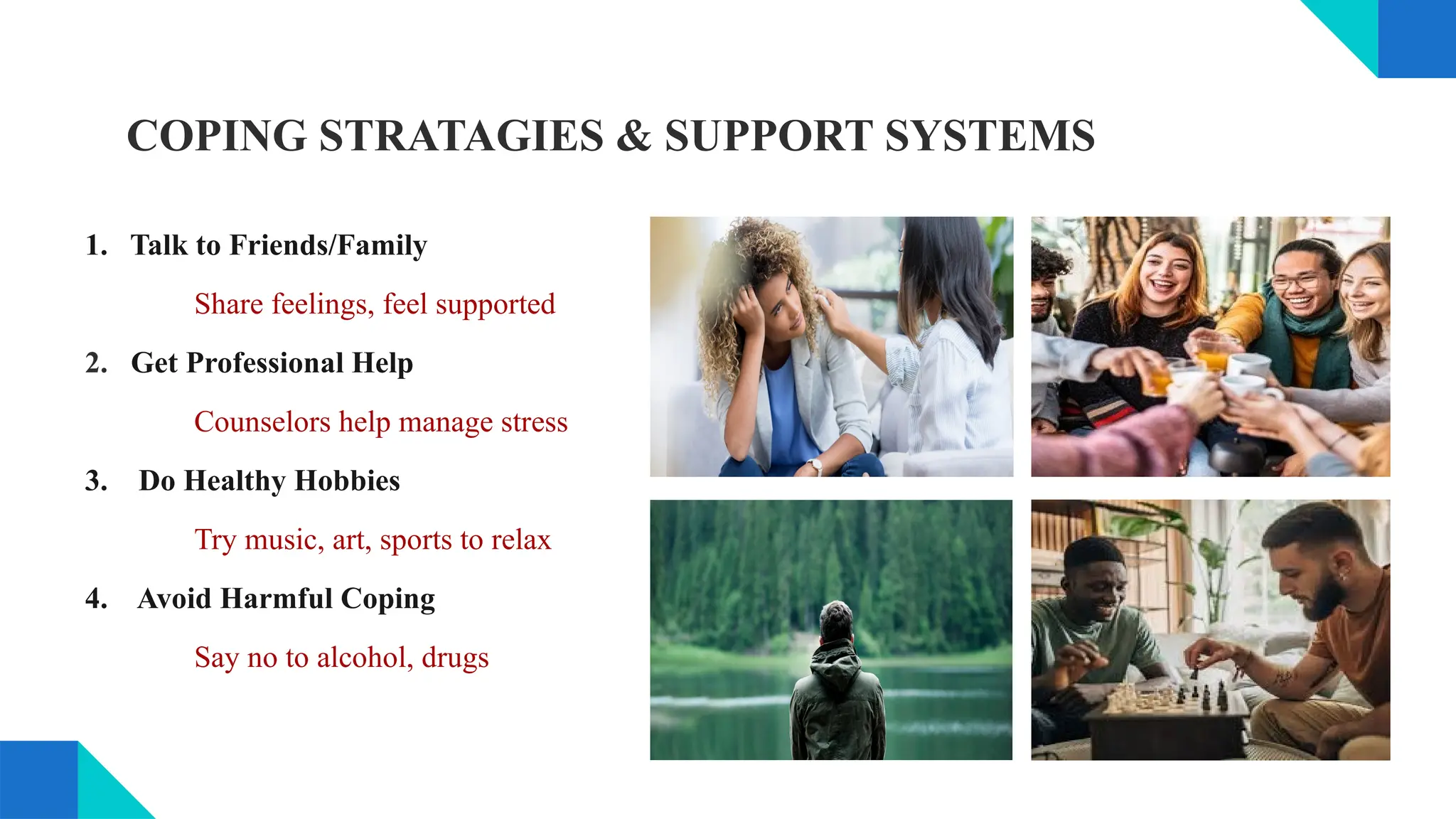COPING STRATAGIES & SUPPORT SYSTEMS
1. Talk to Friends/Family
Share feelings, feel supported
2. Get Professional Help
Counselors help manage stress
3. Do Healthy Hobbies
Try music, art, sports to relax
4. Avoid Harmful Coping
Say no to alcohol, drugs
 