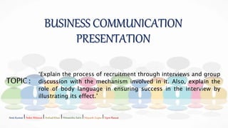 BUSINESS COMMUNICATION
PRESENTATION
TOPIC:
‘Explain the process of recruitment through interviews and group
discussion with the mechanism involved in it. Also, explain the
role of body language in ensuring success in the interview by
illustrating its effect.’
Amit Kumar IAnkit Ahlawat IArshadKhan IHimanshu Saini IMayank Gupta IVipin Rawat
 