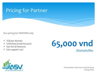 Pricing for Partner
Presentation: Bussiness Email Hosting
Hoang Phan
Our pricing for PARTNER only
1GB per domain
Unlimited email Account
Get full all features
Get support 24/7
65,000 vnd
/Domain/Mo